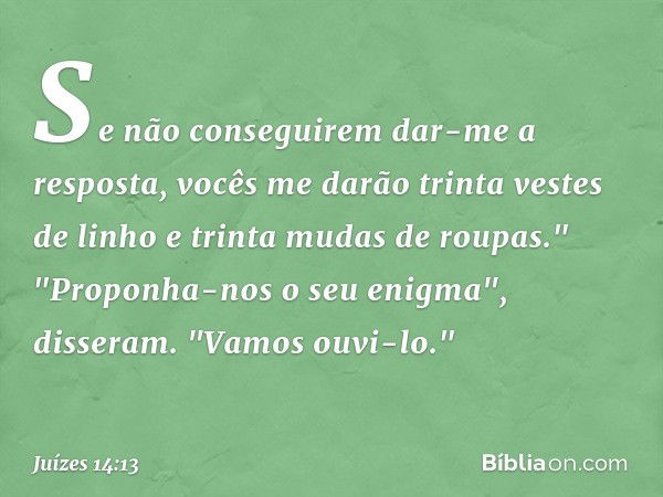 Se não conseguirem dar-me a resposta, vocês me darão trinta vestes de linho e trinta mudas de roupas."
"Proponha-nos o seu enigma", disseram. "Vamos ouvi-lo." -