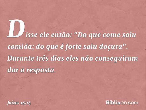 Disse ele então:
"Do que come saiu comida;
do que é forte saiu doçura".
Durante três dias eles não conseguiram dar a resposta. -- Juízes 14:14