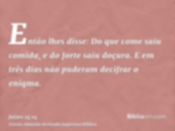 Então lhes disse: Do que come saiu comida, e do forte saiu doçura. E em três dias não puderam decifrar o enigma.