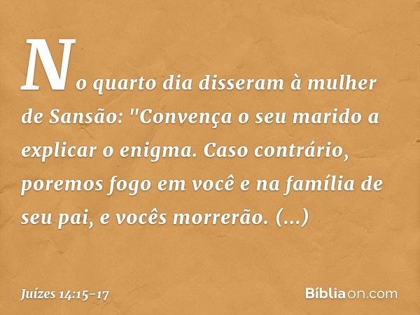 No quarto dia disseram à mulher de Sansão: "Convença o seu marido a explicar o enigma. Caso contrário, poremos fogo em você e na família de seu pai, e vocês mor