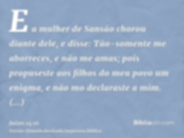 E a mulher de Sansão chorou diante dele, e disse: Tão-somente me aborreces, e não me amas; pois propuseste aos filhos do meu povo um enigma, e não mo declaraste