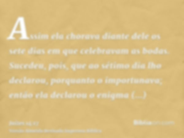 Assim ela chorava diante dele os sete dias em que celebravam as bodas. Sucedeu, pois, que ao sétimo dia lho declarou, porquanto o importunava; então ela declaro