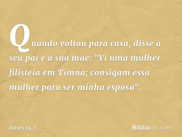 Quando voltou para casa, disse a seu pai e a sua mãe: "Vi uma mulher filisteia em Timna; consigam essa mulher para ser minha esposa". -- Juízes 14:2