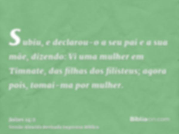 subiu, e declarou-o a seu pai e a sua mãe, dizendo: Vi uma mulher em Timnate, das filhas dos filisteus; agora pois, tomai-ma por mulher.