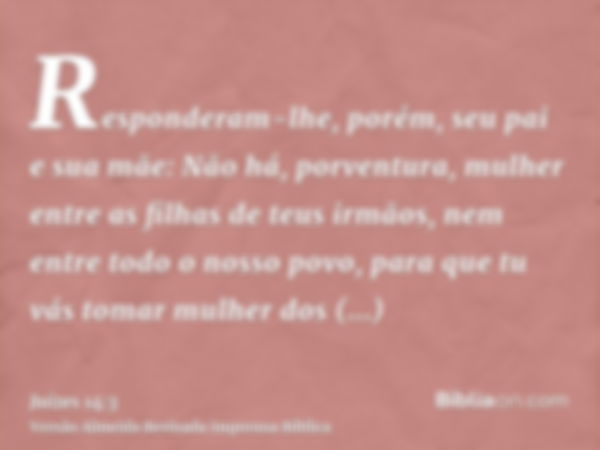 Responderam-lhe, porém, seu pai e sua mãe: Não há, porventura, mulher entre as filhas de teus irmãos, nem entre todo o nosso povo, para que tu vás tomar mulher 