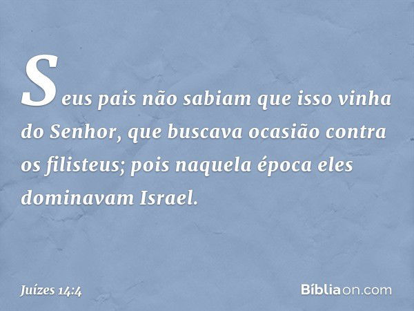 Seus pais não sabiam que isso vinha do Senhor, que buscava ocasião contra os filisteus; pois naquela época eles dominavam Israel. -- Juízes 14:4