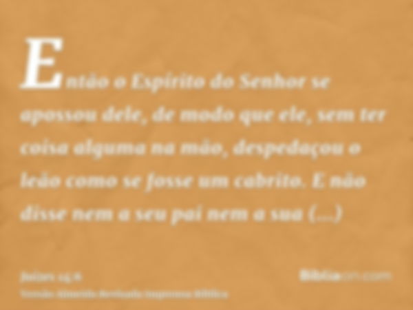 Então o Espírito do Senhor se apossou dele, de modo que ele, sem ter coisa alguma na mão, despedaçou o leão como se fosse um cabrito. E não disse nem a seu pai 