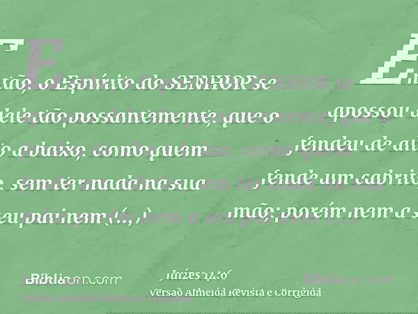 Então, o Espírito do SENHOR se apossou dele tão possantemente, que o fendeu de alto a baixo, como quem fende um cabrito, sem ter nada na sua mão; porém nem a se