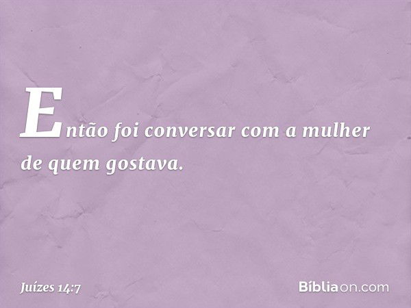 Então foi conversar com a mulher de quem gostava. -- Juízes 14:7