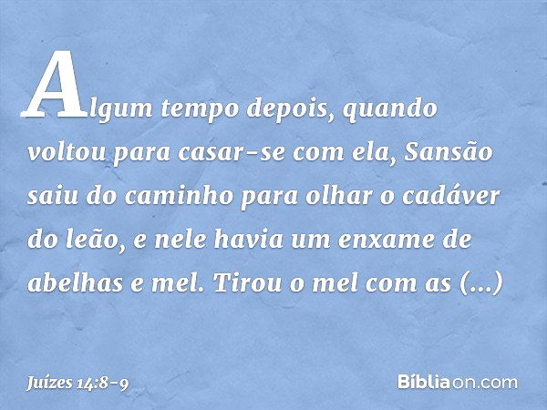 Algum tempo depois, quando voltou para casar-se com ela, Sansão saiu do caminho para olhar o cadáver do leão, e nele havia um enxame de abelhas e mel. Tirou o m