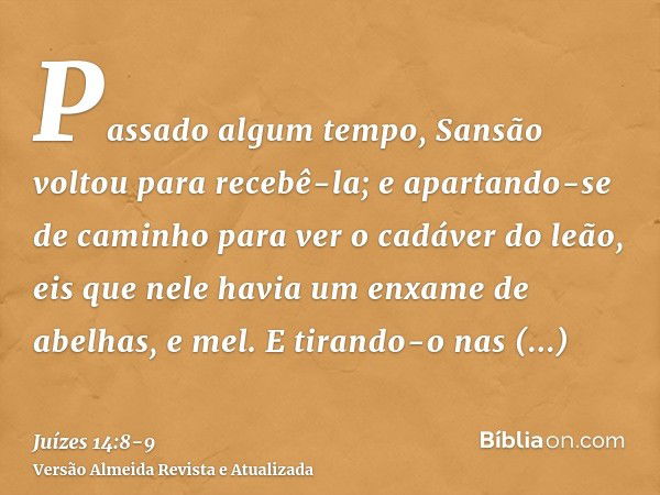 Passado algum tempo, Sansão voltou para recebê-la; e apartando-se de caminho para ver o cadáver do leão, eis que nele havia um enxame de abelhas, e mel.E tirand