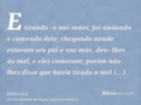 E tirando-o nas mãos, foi andando e comendo dele; chegando aonde estavam seu pai e sua mãe, deu-lhes do mel, e eles comeram; porém não lhes disse que havia tira