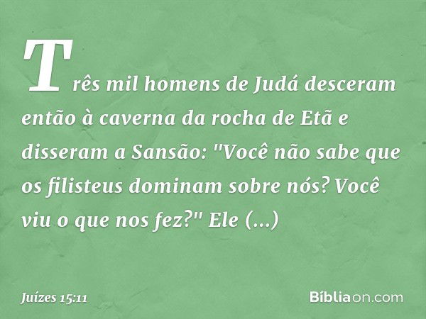 Três mil homens de Judá desceram então à caverna da rocha de Etã e disseram a Sansão: "Você não sabe que os filisteus dominam sobre nós? Você viu o que nos fez?