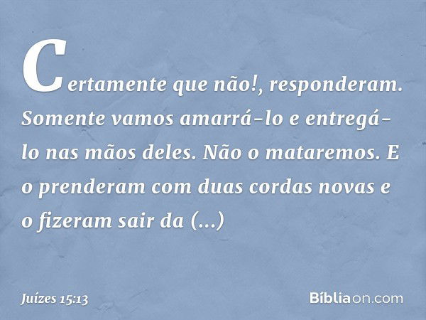 "Certamente que não!", responderam. "Somente vamos amarrá-lo e entregá-lo nas mãos deles. Não o mataremos." E o prenderam com duas cordas novas e o fizeram sair