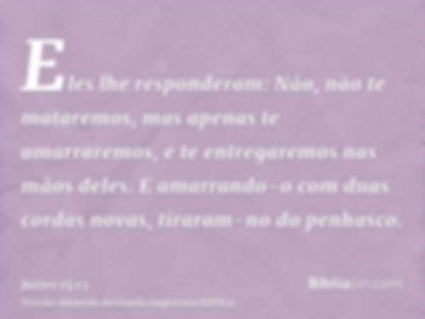 Eles lhe responderam: Não, não te mataremos, mas apenas te amarraremos, e te entregaremos nas mãos deles. E amarrando-o com duas cordas novas, tiraram-no do pen