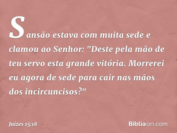 Sansão estava com muita sede e clamou ao Senhor: "Deste pela mão de teu servo esta grande vitória. Morrerei eu agora de sede para cair nas mãos dos incircunciso