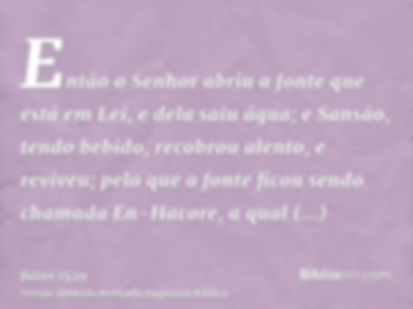 Então o Senhor abriu a fonte que está em Leí, e dela saiu água; e Sansão, tendo bebido, recobrou alento, e reviveu; pelo que a fonte ficou sendo chamada En-Haco