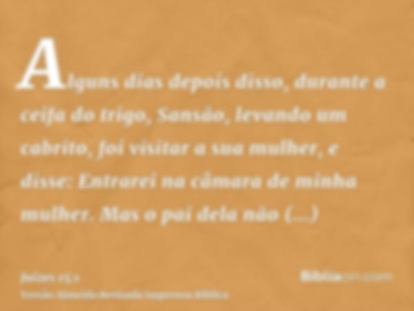 Alguns dias depois disso, durante a ceifa do trigo, Sansão, levando um cabrito, foi visitar a sua mulher, e disse: Entrarei na câmara de minha mulher. Mas o pai