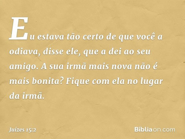 "Eu estava tão certo de que você a odiava", disse ele, "que a dei ao seu amigo. A sua irmã mais nova não é mais bonita? Fique com ela no lugar da irmã". -- Juíz