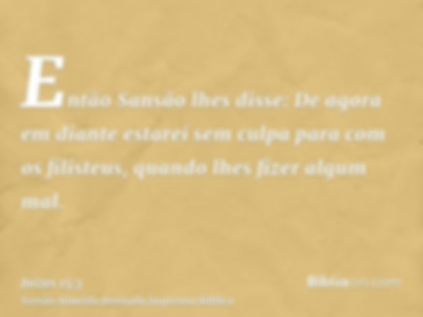 Então Sansão lhes disse: De agora em diante estarei sem culpa para com os filisteus, quando lhes fizer algum mal.