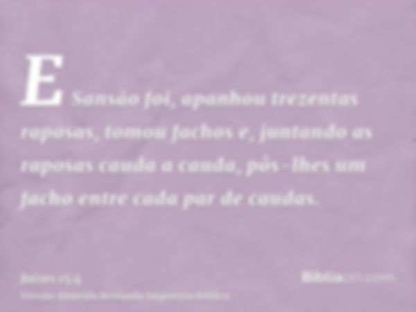 E Sansão foi, apanhou trezentas raposas, tomou fachos e, juntando as raposas cauda a cauda, pôs-lhes um facho entre cada par de caudas.