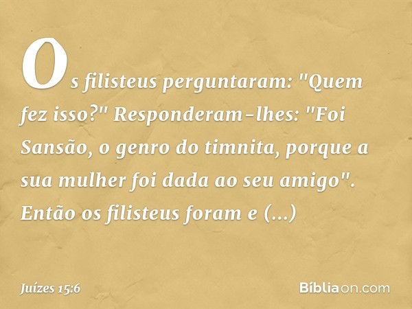 Os filisteus perguntaram: "Quem fez isso?" Responderam-lhes: "Foi Sansão, o genro do timnita, porque a sua mulher foi dada ao seu amigo". Então os filisteus for