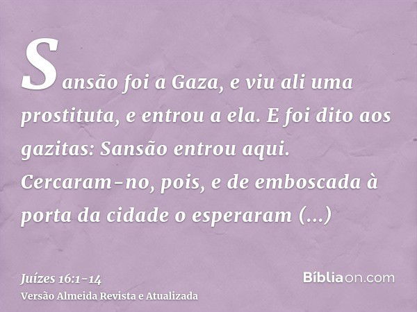 Sansão foi a Gaza, e viu ali uma prostituta, e entrou a ela.E foi dito aos gazitas: Sansão entrou aqui. Cercaram-no, pois, e de emboscada à porta da cidade o es