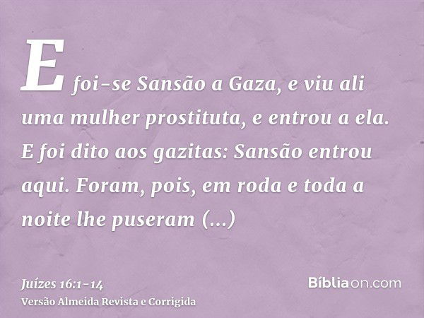 E foi-se Sansão a Gaza, e viu ali uma mulher prostituta, e entrou a ela.E foi dito aos gazitas: Sansão entrou aqui. Foram, pois, em roda e toda a noite lhe puse