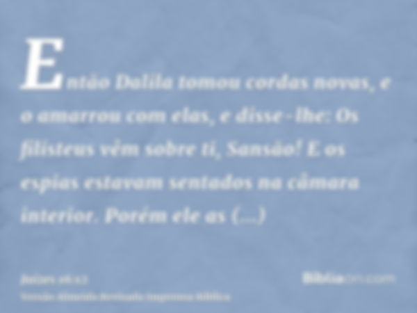 Então Dalila tomou cordas novas, e o amarrou com elas, e disse-lhe: Os filisteus vêm sobre ti, Sansão! E os espias estavam sentados na câmara interior. Porém el