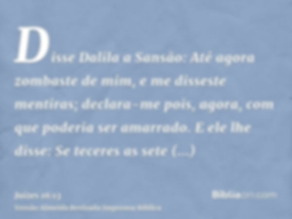 Disse Dalila a Sansão: Até agora zombaste de mim, e me disseste mentiras; declara-me pois, agora, com que poderia ser amarrado. E ele lhe disse: Se teceres as s