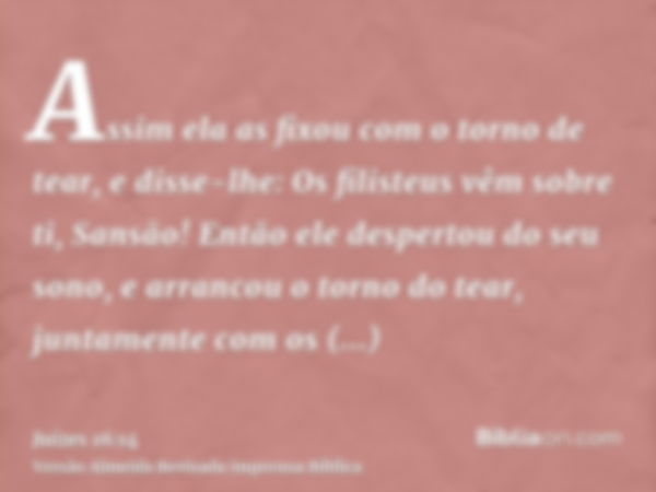 Assim ela as fixou com o torno de tear, e disse-lhe: Os filisteus vêm sobre ti, Sansão! Então ele despertou do seu sono, e arrancou o torno do tear, juntamente 