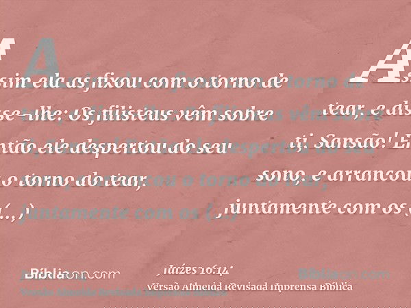 Assim ela as fixou com o torno de tear, e disse-lhe: Os filisteus vêm sobre ti, Sansão! Então ele despertou do seu sono, e arrancou o torno do tear, juntamente