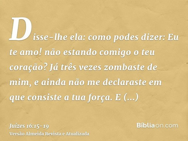 Disse-lhe ela: como podes dizer: Eu te amo! não estando comigo o teu coração? Já três vezes zombaste de mim, e ainda não me declaraste em que consiste a tua for