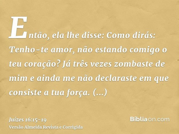 Então, ela lhe disse: Como dirás: Tenho-te amor, não estando comigo o teu coração? Já três vezes zombaste de mim e ainda me não declaraste em que consiste a tua