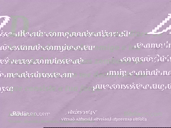 Disse-lhe ela: como podes dizer: Eu te amo! não estando comigo o teu coração? Já três vezes zombaste de mim, e ainda não me declaraste em que consiste a tua for