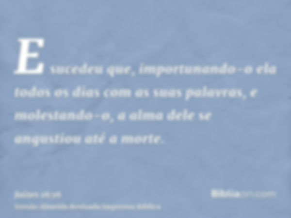 E sucedeu que, importunando-o ela todos os dias com as suas palavras, e molestando-o, a alma dele se angustiou até a morte.