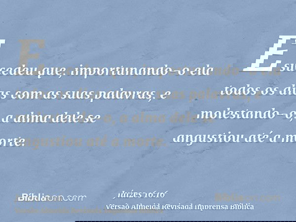 E sucedeu que, importunando-o ela todos os dias com as suas palavras, e molestando-o, a alma dele se angustiou até a morte.
