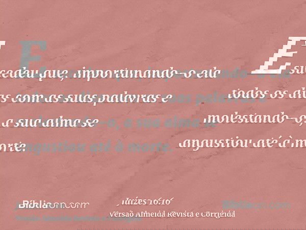 E sucedeu que, importunando-o ela todos os dias com as suas palavras e molestando-o, a sua alma se angustiou até à morte.