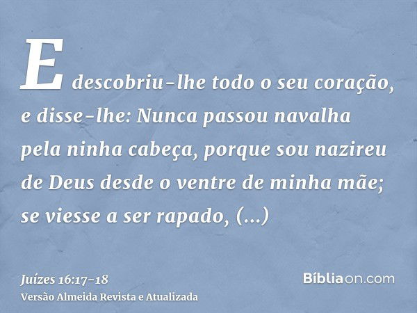 E descobriu-lhe todo o seu coração, e disse-lhe: Nunca passou navalha pela ninha cabeça, porque sou nazireu de Deus desde o ventre de minha mãe; se viesse a ser