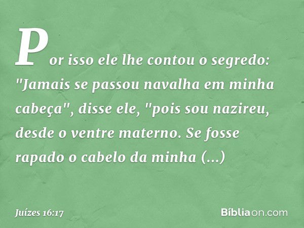 Por isso ele lhe contou o segredo: "Jamais se passou navalha em minha cabeça", disse ele, "pois sou nazireu, desde o ventre materno. Se fosse rapado o cabelo da