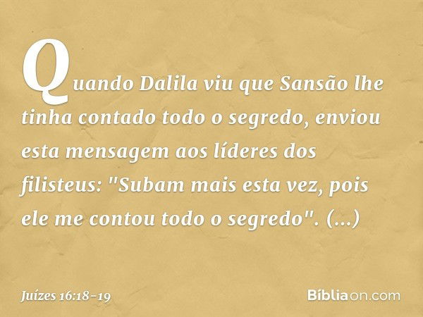 Quando Dalila viu que Sansão lhe tinha contado todo o segredo, enviou esta mensagem aos líderes dos filisteus: "Subam mais esta vez, pois ele me contou todo o s