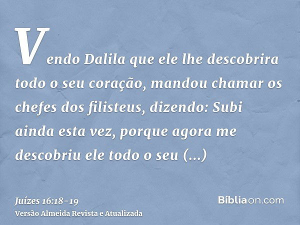 Vendo Dalila que ele lhe descobrira todo o seu coração, mandou chamar os chefes dos filisteus, dizendo: Subi ainda esta vez, porque agora me descobriu ele todo 