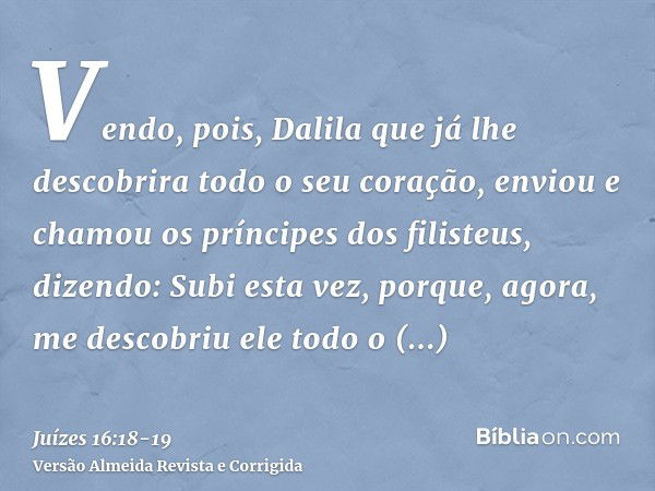 Vendo, pois, Dalila que já lhe descobrira todo o seu coração, enviou e chamou os príncipes dos filisteus, dizendo: Subi esta vez, porque, agora, me descobriu el