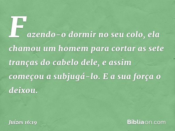 Fazendo-o dormir no seu colo, ela chamou um homem para cortar as sete tranças do cabelo dele, e assim começou a subjugá-lo. E a sua força o deixou. -- Juízes 16