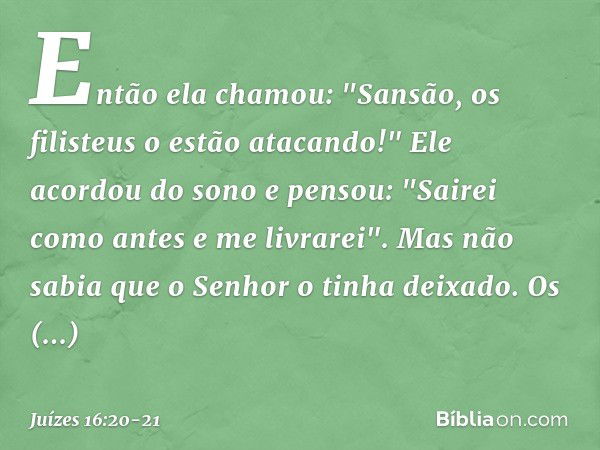 Então ela chamou: "Sansão, os filisteus o estão atacando!"
Ele acordou do sono e pensou: "Sairei como antes e me livrarei". Mas não sabia que o Senhor o tinha d