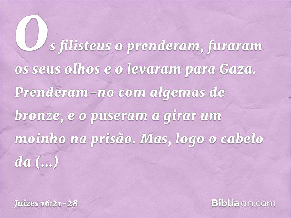 Os filisteus o prenderam, furaram os seus olhos e o levaram para Gaza. Prenderam-no com algemas de bronze, e o puseram a girar um moinho na prisão. Mas, logo o 