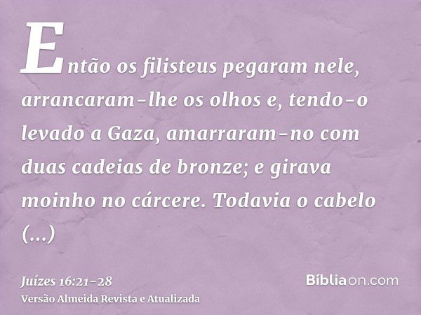 Então os filisteus pegaram nele, arrancaram-lhe os olhos e, tendo-o levado a Gaza, amarraram-no com duas cadeias de bronze; e girava moinho no cárcere.Todavia o