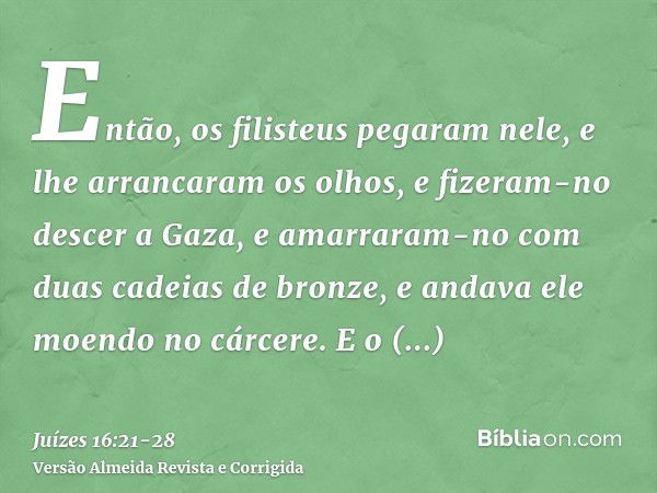 Então, os filisteus pegaram nele, e lhe arrancaram os olhos, e fizeram-no descer a Gaza, e amarraram-no com duas cadeias de bronze, e andava ele moendo no cárce