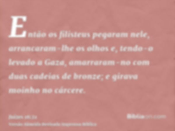 Então os filisteus pegaram nele, arrancaram-lhe os olhos e, tendo-o levado a Gaza, amarraram-no com duas cadeias de bronze; e girava moinho no cárcere.