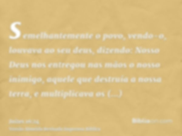 semelhantemente o povo, vendo-o, louvava ao seu deus, dizendo: Nosso Deus nos entregou nas mãos o nosso inimigo, aquele que destruía a nossa terra, e multiplica